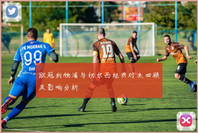 欧冠利物浦与切尔西经典对决回顾及影响分析