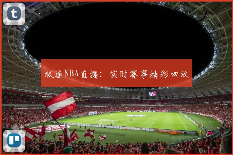 极速NBA直播：实时赛事精彩回放