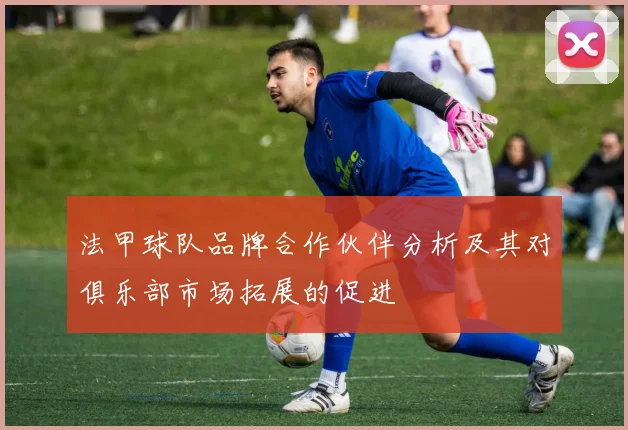 法甲球队品牌合作伙伴分析及其对俱乐部市场拓展的促进